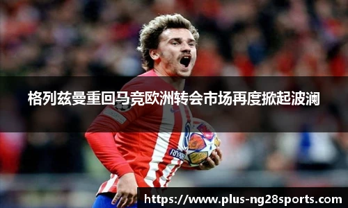 格列兹曼重回马竞欧洲转会市场再度掀起波澜